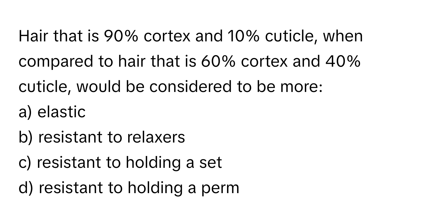 Hair that is 90% cortex and 10% cuticle, when compared to hair that is 60% cortex and 40% cuticle, would be considered to be more:

a) elastic
b) resistant to relaxers
c) resistant to holding a set
d) resistant to holding a perm