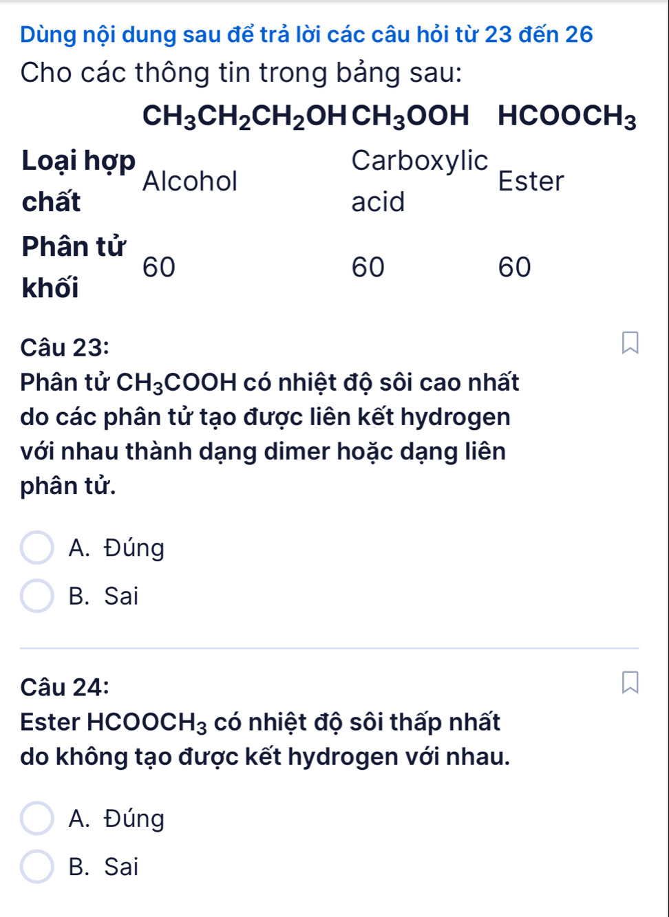 Dùng nội dung sau để trả lời các câu hỏi từ 23 đến 26
Cho các thông tin trong bảng sau:
CH_3CH_2CH_2OHCH_3OOH HCOOCH_3
Loại hợp Carboxylic
Alcohol Ester
chất acid
Phân tử
60
60
60
khối
Câu 23:
Phân tử CH_3 COOH có nhiệt độ sôi cao nhất
do các phân tử tạo được liên kết hydrogen
với nhau thành dạng dimer hoặc dạng liên
phân tử.
A. Đúng
B. Sai
Câu 24:
Ester HCOO0 . H_3 có nhiệt độ sôi thấp nhất
do không tạo được kết hydrogen với nhau.
A. Đúng
B. Sai