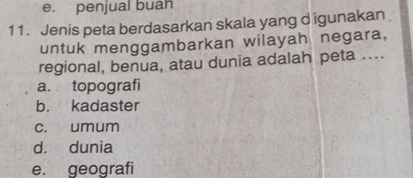 e. penjual buah
11. Jenis peta berdasarkan skala yang d igunakan
untuk menggambarkan wilayah negara,
regional, benua, atau dunia adalah peta ....
a. topografi
b. kadaster
c. umum
d. dunia
e. geografi