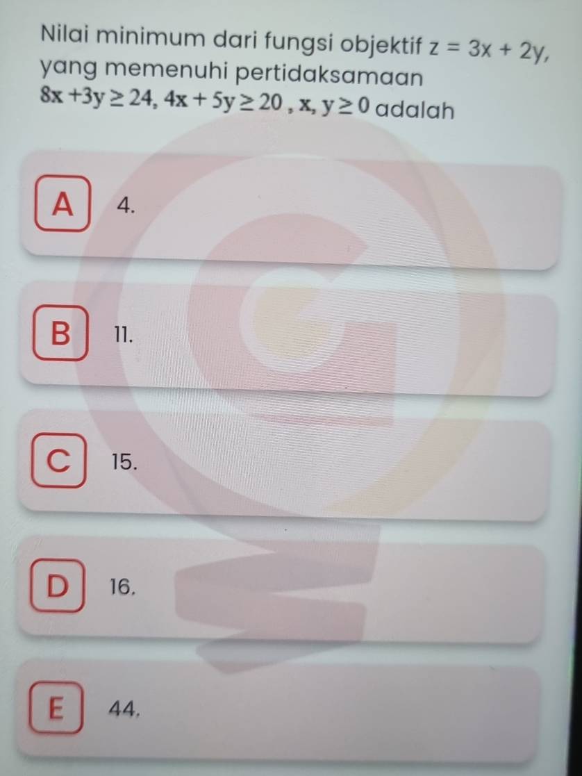 Nilai minimum dari fungsi objektif z=3x+2y, 
yang memenuhi pertidaksamaan
8x+3y≥ 24, 4x+5y≥ 20, x, y≥ 0 adalah
A 4.
B 11.
C 15.
D 16.
E 44.