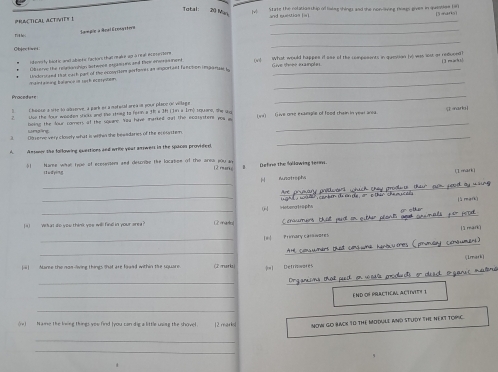 Total: 20 Man
I State the nolatianship of laing shings and she nonling fomgs gives in question 1f 
_
PRACTICAL ACTVITY I  ad suetian (=
Sampie a Real Econastera
Ti t hés
_
Objectives
_
ders ly biotic and abinks factors that reak e apa r eal e iestore on)  What would happes if aae of the compesents in quesian bewas lest or reduoed ( 3 r ≥ h )
Give theee ixainplin
Observe the relnionshion botwyee eujama ns and thew enerasment
_
maint alsing balance i rash ecerpsteen Undorssed that maih par of the econtion perfanes an inportaet fanction imgare i_
Pracedure
_
] ( hoosa a site to abserve, a park es a mstucal are a in pour place of village 5 arko 
the the dous moeded stw ts and the siong to fern a th a 3h i in a 1mộ inuare, she w )  (Tive one exaeple of food themn in year area.
boing the dour romers of the sqware. You have marked oat the ecatyttent ma  a
_
unsing
_
Dfverve very clossly what is wihin she bewadares of the eresystem
A Ansmor the following questions and wrile yoar anwers in the spacon provided.
5 Hame what true of ecoseiers and deuribe the lacaties of the arew you a Define the fallowing terms.
(2 mar) B
it u d ying
mark )
 Aunatrephs
_Are prymary prodwtd which they proolts tkur aom jeod ay wsing 
lì mang
_
_G HetergHaphs uight , war  combin do a de or o then che muc els 
I4) What do you think yeu will finll in your srea? craumens thall pudt on oither plont at cyumals for p
C  r tn
l] mark)
_[ n  P imanyc  c
_
AH conumers that cons wne hanutres (pronday conaumens)
Simark
ii] Aure the non-living things that are faid within te square (2rurk =] Defrinwores
_Drganems that puit on wosls polcts or descl o gance maters
E ND OF PRACTICN, ACTIVITY )
_
(e)  Name the lwing things you find (you can dig a little uning the shovel 12 marks NOW GO BACK T0 THE MODULE aND STUDY THE NEXT TORiC.
_
_