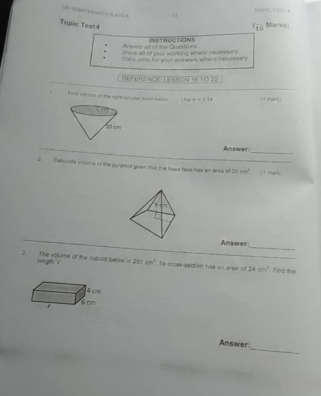 TOPICTEN 4 
GR 1 MATHEMATICS ASS H 13 
Topic Test4 Marks) 
(overline 15 
INSTRUCTIONS 
Answer all of the Questions. 
Show all of your working where necessary. 
State units for your answers where necessary. 
REFERENCE: LESSON 18 TO 22 
, Find volume of the right circular cone below Use π =2.14 (1 mark) 
_ 
Answer: 
2. Calculate volume of the pyramid given that the base face has an area of 30cm^2 _ (1 mark) 
_ 
Answer: 
3. The volume of the cuboid below is 288cm^3. Its cross-section has an area of 24cm^2 __ Find the 
length ''r'. 
_ 
Answer: