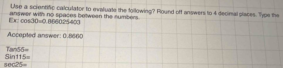 Use a scientific calculator to evaluate the following? Round off answers to 4 decimal places. Type the 
answer with no spaces between the numbers. 
Ex: cos 30=0.866025403
Accepted answer: 0.8660
Tan55=
Sin115=
sec 25=