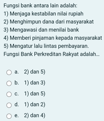 Fungsi bank antara lain adalah:
1) Menjaga kestabilan nilai rupiah
2) Menghimpun dana dari masyarakat
3) Mengawasi dan menilai bank
4) Memberi pinjaman kepada masyarakat
5) Mengatur lalu lintas pembayaran.
Fungsi Bank Perkreditan Rakyat adalah...
a. 2) dan 5)
b. 1) dan 3)
c. 1) dan 5)
d. 1) dan 2)
e. 2) dan 4)