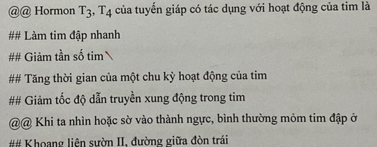 Hormon T_3, T_4 của tuyển giáp có tác dụng với hoạt động của tim là 
## Làm tim đập nhanh 
## Giảm tần số tim 
## Tăng thời gian của một chu kỳ hoạt động của tim 
## Giảm tốc độ dẫn truyền xung động trong tim 
@@ Khi ta nhìn hoặc sờ vào thành ngực, bình thường mỏm tim đập ở 
## Khoang liện sườn II, đường giữa đòn trái