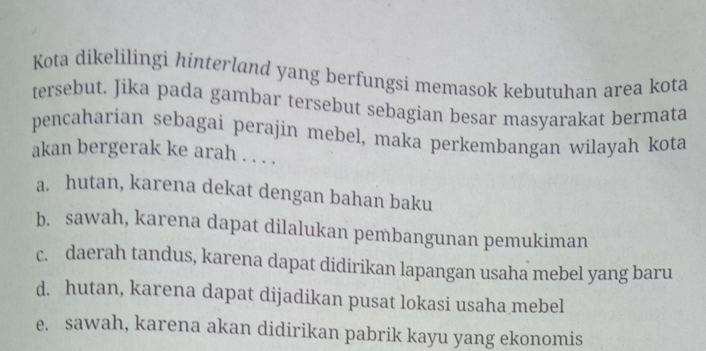 Kota dikelilingi hinterland yang berfungsi memasok kebutuhan area kota
tersebut. Jika pada gambar tersebut sebagian besar masyarakat bermata
pencaharian sebagai perajin mebel, maka perkembangan wilayah kota
akan bergerak ke arah . . . .
a. hutan, karena dekat dengan bahan baku
b. sawah, karena dapat dilalukan pembangunan pemukiman
c. daerah tandus, karena dapat didirikan lapangan usaha mebel yang baru
d. hutan, karena dapat dijadikan pusat lokasi usaha mebel
e. sawah, karena akan didirikan pabrik kayu yang ekonomis