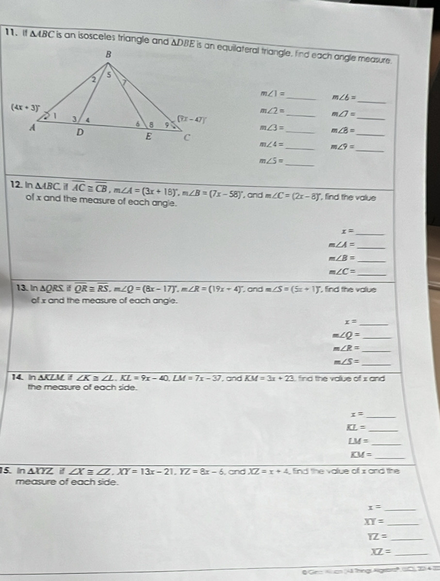 △ ABC is an isosceles triangle and △ DBE is an equilateral triangle, find each angle measure.
m∠ 1= _ m∠ 6=
_
m∠ 2= m∠ 7=
m∠ 3= _ _ m∠ 8= _
_
_
m∠ 4= _ m∠ 9=
_
m∠ 5=
12. In △ ABC. i overline AC≌ overline CB,m∠ A=(3x+18)^circ ,m∠ B=(7x-58)^circ  , and m∠ C=(2x-8)^circ  , find the value
of x and the measure of each angle.
x= _
_ m∠ A=
m∠ B=
_
_ m∠ C=
13. In AQRS overline QR≌ overline RS,m∠ Q=(8x-17)^circ ,m∠ R=(19x+4)^circ  , and m∠ S=(5x+1)^circ  find the value
of x and the measure of each angle.
_ x=
m∠ Q= _
m∠ R= _
_ m∠ S=
14. In ΔKZM if ∠ K≌ ∠ L.KL=9x-40.LM=7x-37 ,and KM=3x+23 find the value of x and
the measure of each side.
x= _
_ KL=
_ LM=
KM=
_
15. In △ XYZ i ∠ X≌ ∠ Z,XY=13x-21,YZ=8x-6 and XZ=x+4 , find the value of x and the
measure of each side.
_ x=
XY= _
YZ= _
XZ= _
O Gm 4am (4ã Thángs Algebo', C), 20-42