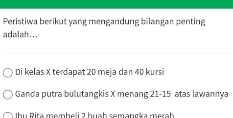 Peristiwa berikut yang mengandung bilangan penting
adalah...
Di kelas X terdapat 20 meja dan 40 kursi
Ganda putra bulutangkis X menang 21 - 15 atas lawannya
Ibụ Rita membeli 2 buah semangka merah