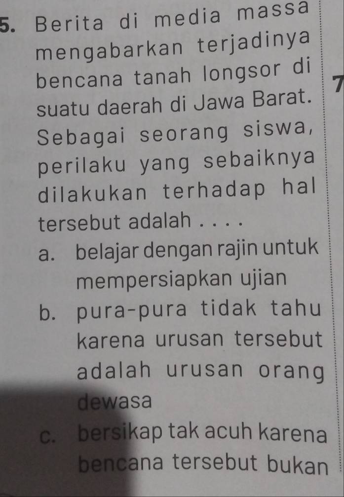 Berita di media massa
mengabarkan terjadinya
bencana tanah longsor di
7
suatu daerah di Jawa Barat.
Sebagai seorang siswa,
perilaku yang sebaiknya
dilakukan terhadap hal
tersebut adalah . . . .
a. belajar dengan rajin untuk
mempersiapkan ujian
b. pura-pura tidak tahu
karena urusan tersebut
adalah urusan orang
dewasa
c. bersikap tak acuh karena
bencana tersebut bukan