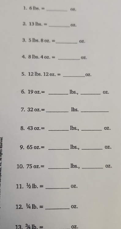 6lbs.= _ OZ. 
2. 13lbs.= _ O2. 
3. 5 lbs. 8oz.= _  OZ. 
4. 8 Ibs. 4oz.= _ OZ. 
5. 12 lbs. 12oz.= _ oZ. 
6. 19oz.= _ lbs., _OZ. 
7. 32oz.= _ lbs._ 
8. 43oz.= _ lbs., _oz. 
9. 65oz.= _ lbs., _ Oz. 
10. 75oz.= _ lbs., _ Oz. 
11. ^1/_2lb.= _ OZ. 
12. ^1/_4lb.= _ OZ. 
13. ^3/_4lb.= oz.