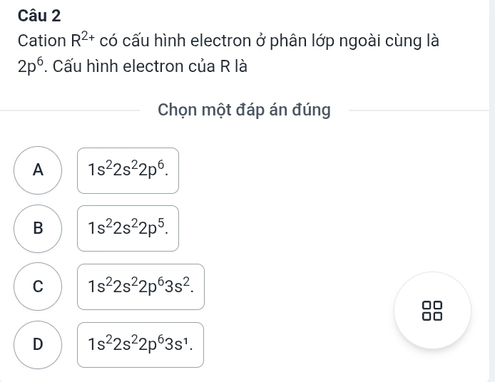 Cation R^(2+) có cấu hình electron ở phân lớp ngoài cùng là
2p^6. Cấu hình electron của R là
Chọn một đáp án đúng
A 1s^22s^22p^6.
B 1s^22s^22p^5.
C 1s^22s^22p^63s^2. 
a
□□
D 1s^22s^22p^63s^1.