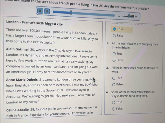 and listen to the text about French people living in the UK. Are the statements true or false?
a
- +
London - France's sixth biggest city
True
There are over 300,000 French people living in London today. It
has a larger French population than towns such as Lille. Why do False
they come to the British capital? 2. All the interviewees are enjoying their
time in Britain.
Alain Gatimel, 30, works in the City. He says 'I love living in
London. It's dynamic and extremely international. People come True
here to find work, but then realize that it's really exciting. My False
company is owned by an American bank, and I'm going out with 3. All the interviewees came to Britain to
an American girl. I'll stay here for another five or six years.' work.
Anne-Marie Dubois, 21, came to London three years ago tc True
learn English, and has been here ever since. ‘I met my boyfriend False
while I was working in the Savoy Hotel. I was employed in 4. Some of the interviewees expect to
Accounts. We're going to get married next year. I now think of stay in Britain for a long time.
London as my home.' True
Céline Abadie, 28, found a job in two weeks. ‘Unemployment is False
high in France, especially for young people. I know friends in