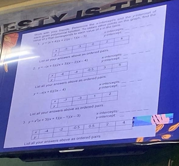 Wok with your friends. Determine the x-intercept/s and the y-intercept of
eachomial function. To obtain other points on the graph, find the
rcept x-intercepts.
valueto each value of x in the fable .__
t 
_
_
tercept
2  your ans
List all your ans
y-intercept x-in_
3. y=x^2(x+3)(x+1)(x-1)(x-3) List all your answer
y-intercept: x-intercepts_
x 4 -2 -0.5 0.5 2
4
y
List all your answers above as ordered pairs