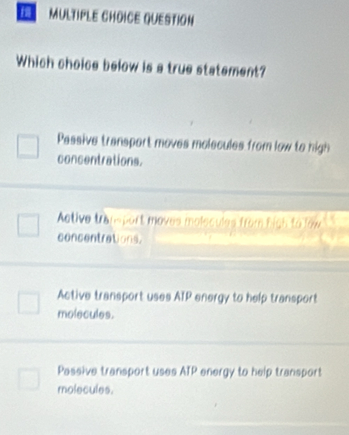 QUESTION
Which choice below is a true statement?
Passive transport moves molecules from low to high
concentrations.
Active tram port moves molecules from high to low
concentrations.
Active transport uses ATP energy to help transport
molecules.
Passive transport uses ATP energy to help transport
molecules.