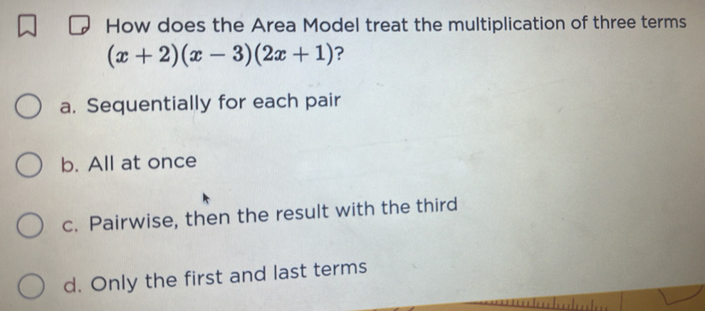 How does the Area Model treat the multiplication of three terms
(x+2)(x-3)(2x+1) ?
a. Sequentially for each pair
b. All at once
c. Pairwise, then the result with the third
d. Only the first and last terms