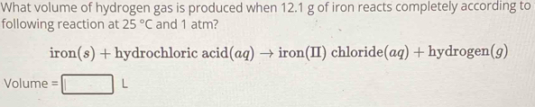 What volume of hydrogen gas is produced when 12.1 g of iron reacts completely according to 
following reaction at 25°C and 1 atm? 
iron S ) + hydrochloric acid(aq) → iron(II) chloride(aq) + hydrogen(g)
Volume =□ L