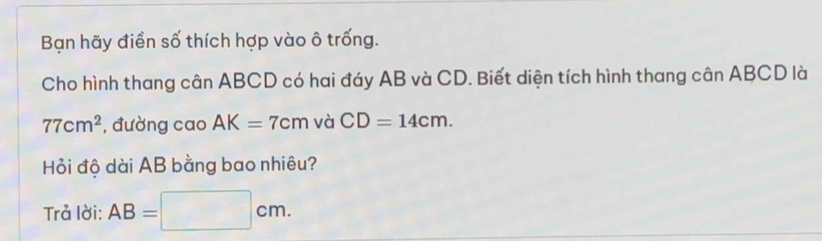 Bạn hãy điền số thích hợp vào ô trống. 
Cho hình thang cân ABCD có hai đáy AB và CD. Biết diện tích hình thang cân ABCD là
77cm^2 , đường cao AK=7cm và CD=14cm. 
Hỏi độ dài AB bằng bao nhiêu? 
Trả lời: AB=□ cm.