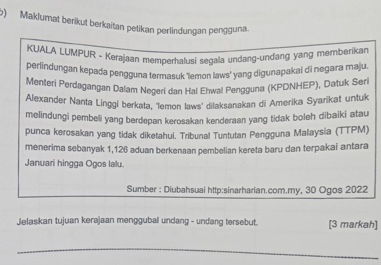 Maklumat berikut berkaitan petikan perlindungan pengguna. 
KUALA LUMPUR - Kerajaan memperhalusi segala undang-undang yang memberikan 
perlindungan kepada pengguna termasuk 'lemon laws' yang digunapakai di negara maju. 
Menteri Perdagangan Dalam Negeri dan Hal Ehwal Pengguna (KPDNHEP), Datuk Seri 
Alexander Nanta Linggi berkata, ‘lemon laws’ dilaksanakan di Amerika Syarikat untuk 
melindungi pembeli yang berdepan kerosakan kenderaan yang tidak boleh dibaiki atau 
punca kerosakan yang tidak diketahui. Tribunal Tuntutan Pengguna Malaysia (TTPM) 
menerima sebanyak 1,126 aduan berkenaan pembelian kereta baru dan terpakai antara 
Januari hingga Ogos lalu. 
Sumber : Diubahsuai http:sinarharian.com.my, 30 Ogos 2022 
Jelaskan tujuan kerajaan menggubal undang - undang tersebut. [3 markah] 
_