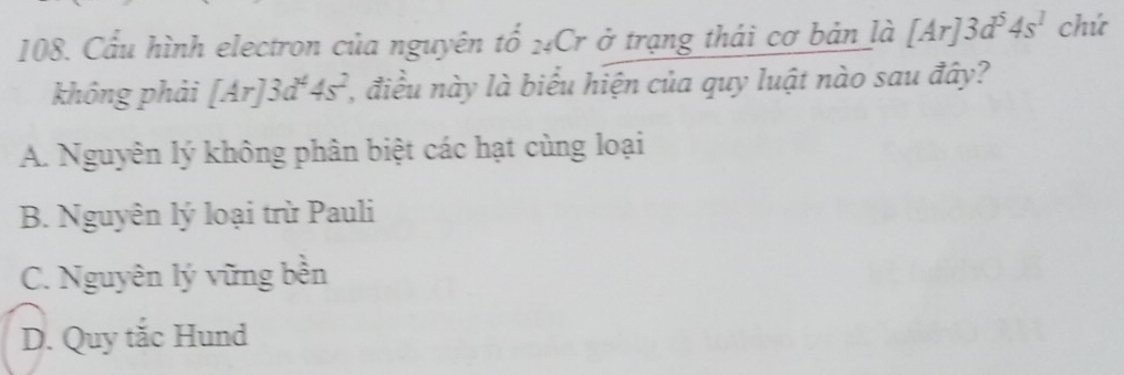 Cầu hình electron của nguyên tố 24Cr ở trạng thái cơ bản là [Ar]3d^54s^1 chú
không phải [Ar]3d^44s^2 , điều này là biểu hiện của quy luật nào sau đây?
A. Nguyên lý không phân biệt các hạt cùng loại
B. Nguyên lý loại trừ Pauli
C. Nguyên lý vững bền
D. Quy tắc Hund