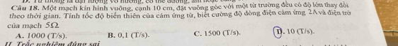 Từ thông là đạ lượng vô nương, có the đương, am hoặc
Câu 18. Một mạch kín hình vuông, cạnh 10 cm, đặt vuông góc với một từ trường đều có độ lớn thay đổi
theo thời gian. Tính tốc độ biển thiên của cảm ứng từ, biết cường độ đòng điện cảm ứng 2A và điện trờ
của mạch 5Ω D. 10 (T/s)
A. 1000 (T/s). B. 0,1 (T/s). C. 1500 (T/s).
II Trắc nghiêm đúng sai