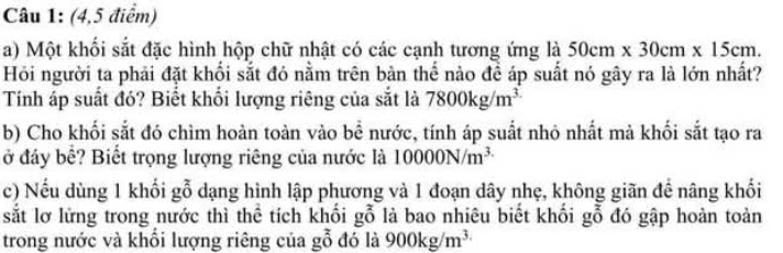 (4,5 điểm) 
a) Một khối sắt đặc hình hộp chữ nhật có các cạnh tương ứng là 50cm* 30cm* 15cm. 
Hỏi người ta phải đặt khối sắt đó nằm trên bàn thể nào đề áp suất nó gây ra là lớn nhất? 
Tính áp suất đó? Biết khối lượng riêng của sắt là 7800kg/m^3
b) Cho khối sắt đó chìm hoàn toàn vào bề nước, tính áp suất nhỏ nhất mà khối sắt tạo ra 
ở đáy bể? Biết trọng lượng riêng của nước là 10000N/m^(3.)
c) Nếu dùng 1 khối gỗ dạng hình lập phương và 1 đoạn dây nhẹ, không giãn đề nâng khối 
sắt lơ lửng trong nước thì thể tích khối gỗ là bao nhiêu biết khối gỗ đó gập hoàn toàn 
trong nước và khối lượng riêng của gỗ đó là 900kg/m^(3.)