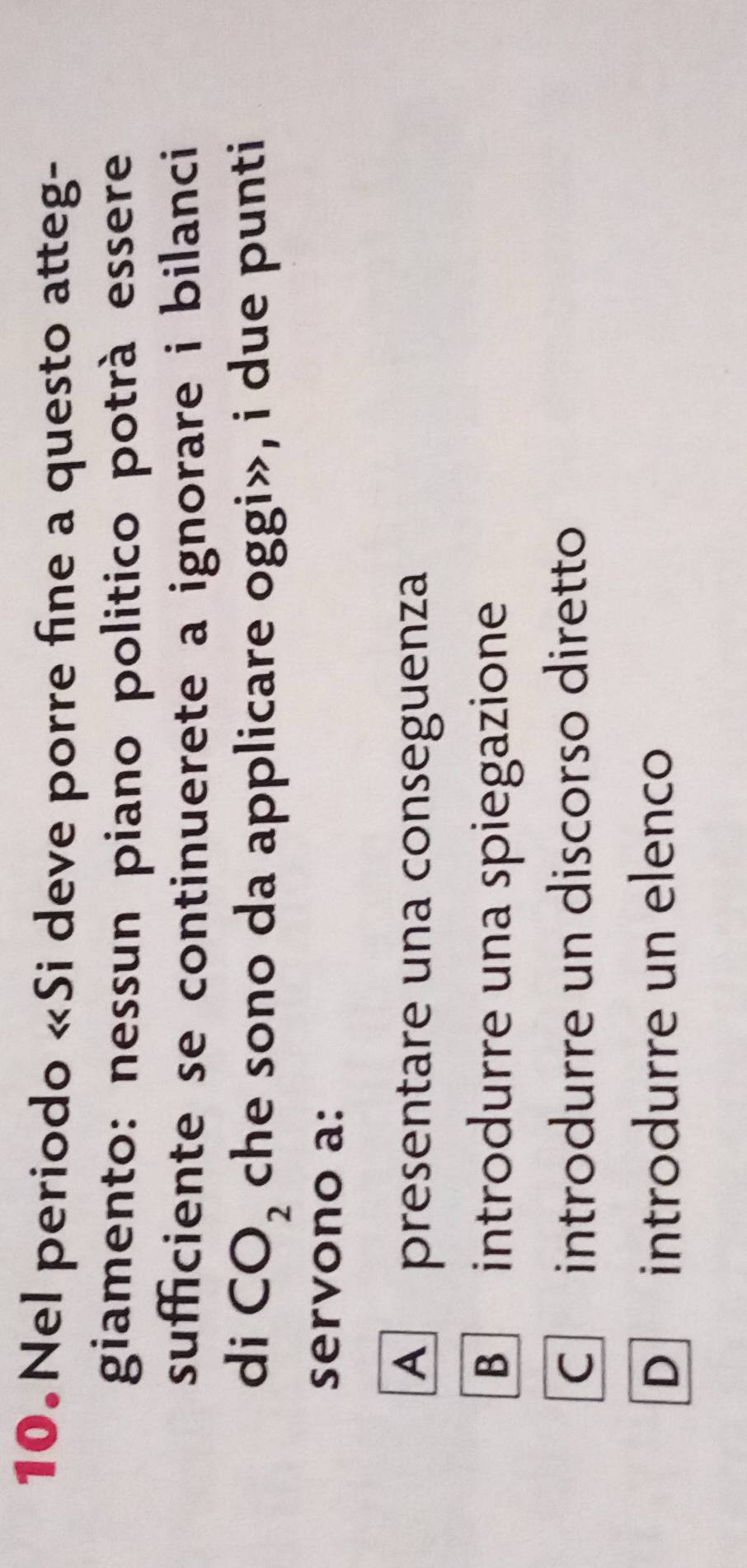 Nel periodo «Si deve porre fine a questo atteg-
giamento: nessun piano politico potrà essere
sufficiente se continuerete a ignorare i bilanci 
di CO_2 che sono da applicare oggi», i due punti
servono a:
A presentare una conseguenza
B introdurre una spiegazione
C introdurre un discorso diretto
D introdurre un elenco