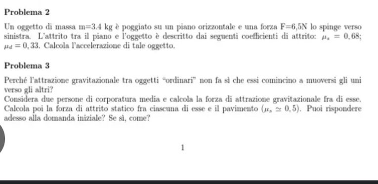 Problema 2 
Un oggetto di massa m=3.4kg è poggiato su un piano orizzontale e una forza F=6,5N lo spinge verso 
sinistra. L'attrito tra il piano e l'oggetto è descritto dai seguenti coefficienti di attrito: mu _s=0,68;
mu _d=0,33. Calcola l’accelerazione di tale oggetto. 
Problema 3 
Perché l’attrazione gravitazionale tra oggetti “ordinari” non fa sì che essi comincino a muoversi gli uni 
verso gli altri? 
Considera due persone di corporatura media e calcola la forza di attrazione gravitazionale fra di esse. 
Calcola poi la forza di attrito statico fra ciascuna di esse e il pavimento (mu _sapprox 0,5). Puoi rispondere 
adesso alla domanda iniziale? Se sì, come? 
1