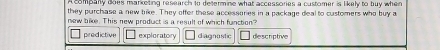 A company does marketing research to determine what accessories a customer is likely to buy when
they purchase a new bike. They offer these accessories in a package deal to customers who buy a
new bike. This new product is a result of which function?
predictive exploratory diagnastic descriptive
