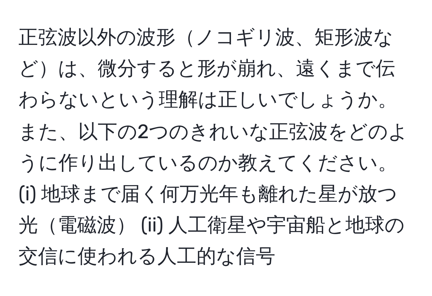 正弦波以外の波形ノコギリ波、矩形波などは、微分すると形が崩れ、遠くまで伝わらないという理解は正しいでしょうか。また、以下の2つのきれいな正弦波をどのように作り出しているのか教えてください。(i) 地球まで届く何万光年も離れた星が放つ光電磁波 (ii) 人工衛星や宇宙船と地球の交信に使われる人工的な信号