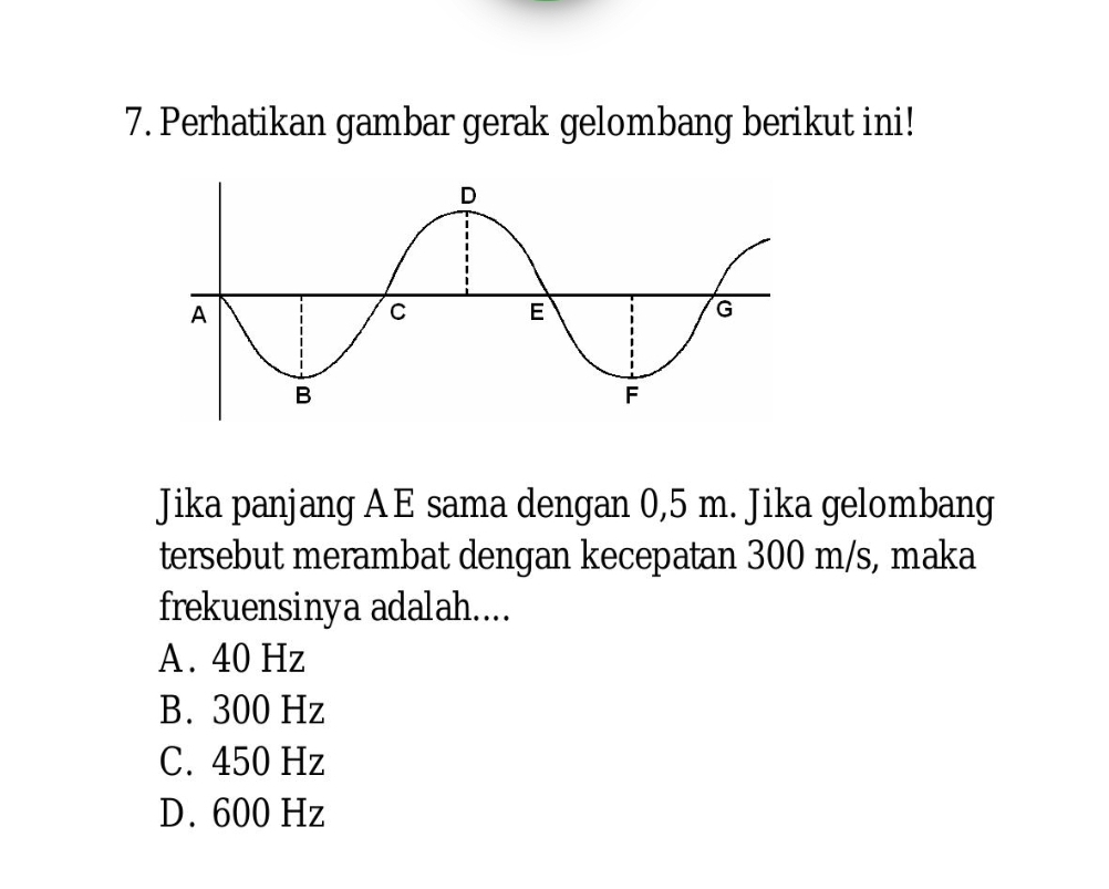 Perhatikan gambar gerak gelombang berikut ini!
Jika panjang AE sama dengan 0,5 m. Jika gelombang
tersebut merambat dengan kecepatan 300 m/s, maka
frekuensinya adalah....
A . 40 Hz
B. 300 Hz
C. 450 Hz
D. 600 Hz