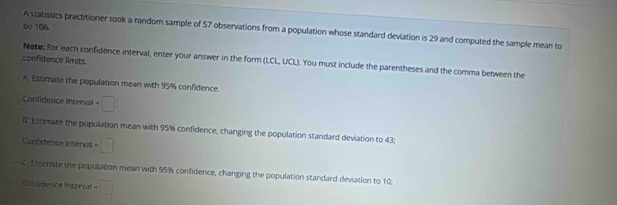 be 106 
A statistics practitioner took a random sample of 57 observations from a population whose standard deviation is 29 and computed the sample mean to 
confidence limits. 
Note; For each confidence interval, enter your answer in the form (LCL,UCI ). You must include the parentheses and the comma between the 
A Estimate the population mean with 95% confidence. 
Confidence Interval =□
8 Estimate the population mean with 95% confidence, changing the population standard deviation to 43; 
Contdence interval =□
C Estimate the population mean with 95% confidence, changing the population standard deviation to 10; 
Confidence Interval =□