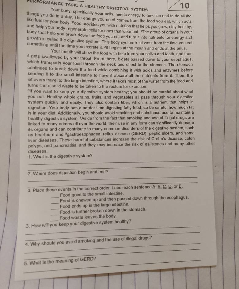 Derformance Task: a HealtHy Digestive system
10
Your body, specifically your cells, needs energy to function and to do all the
things you do in a day. The energy you need comes from the food you eat, which acts
like fuel for your body. Food provides you with nutrition that helps you grow, stay healthy,
and help your body regenerate cells for ones that wear out. 1The group of organs in your
body that help you break down the food you eat and turn it into nutrients for energy and
growth is called the digestive system. This body system is at work from the time you eat
something until the time you excrete it. ²It begins at the mouth and ends at the anus.
Your mouth will chew the food with help from your saliva and teeth, and then
it gets swallowed by your throat. From there, it gets passed down to your esophagus,
which transports your food through the neck and chest to the stomach. The stomach
continues to break down the food while combining it with acids and enzymes before
sending it to the small intestine to have it absorb all the nutrients from it. Then, the
leftovers travel to the large intestine, where it takes most of the water from the food and
turns it into solid waste to be taken to the rectum for excretion.
³If you want to keep your digestive system healthy; you should be careful about what
you eat. Healthy whole grains, fruits, and vegetables all pass through your digestive
system quickly and easily. They also contain fiber, which is a nutrient that helps in
digestion. Your body has a harder time digesting fatty food, so be careful how much fat
is in your diet. Additionally, you should avoid smoking and substance use to maintain a
healthy digestive system. “Aside from the fact that smoking and use of illegal drugs are
linked to many crimes all over the world, their use in any form can significantly damage
its organs and can contribute to many common disorders of the digestive system, such
as heartburn and ³gastroesophageal reflux disease (GERD), peptic ulcers, and some
liver diseases. These harmful substances increase the risk of Crohn's disease, colon
polyps, and pancreatitis, and they may increase the risk of gallstones and many other
diseases
_
1. What is the digestive system?
_
_
2. Where does digestion begin and end?
_
3. Place these events in the correct order. Label each sentence A, B, C, D, or E.
Food goes to the small intestine.
_
_Food is chewed up and then passed down through the esophagus.
Food ends up in the large intestine.
_
_Food is further broken down in the stomach.
Food waste leaves the body.
_
3. How will you keep your digestive system healthy?
_
_
_
4. Why should you avoid smoking and the use of illegal drugs?
_5. What is the meaning of GERD?