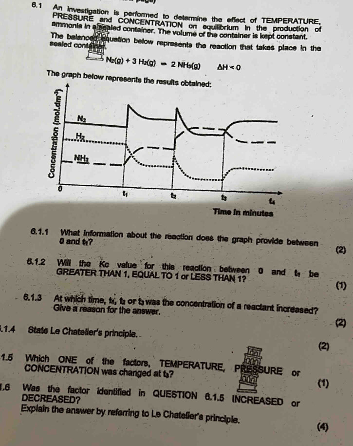 6.1 An investigation is performed to determine the effect of TEMPERATURE,
PRESSURE and CONCENTRATION on equilibrium In the production of
ammonia in alsealed container. The volume of the container is kept constant.
The balanced equation below represents the reaction that takes place in the
sealed container.
N_2(g)+3H_2(g)=2NH_3(g) △ H<0</tex>
The graph below represents the results obtained:
Time in minutes
6.1.1 What information about the reaction does the graph provide between
0 and t?
(2)
6.1.2 Will the Ko value for this reaction between 0 and t, be
GREATER THAN 1, EQUAL TO 1 or LESS THAN 1?
(1)
6.1.3 At which time, t, t or t was the concentration of a reactant increased?
Give a reason for the answer.
(2)
.1.4 State Le Chatelier's principle. (2)
1.5 Which ONE of the factors, TEMPERATURE, PRESSURE or
CONCENTRATION was changed at t? and
(1)
1.6 Was the factor identified in QUESTION 6.1.5 INCREASED or
DECREASED？
Explain the answer by referring to Le Chatelier's principle.
(4)