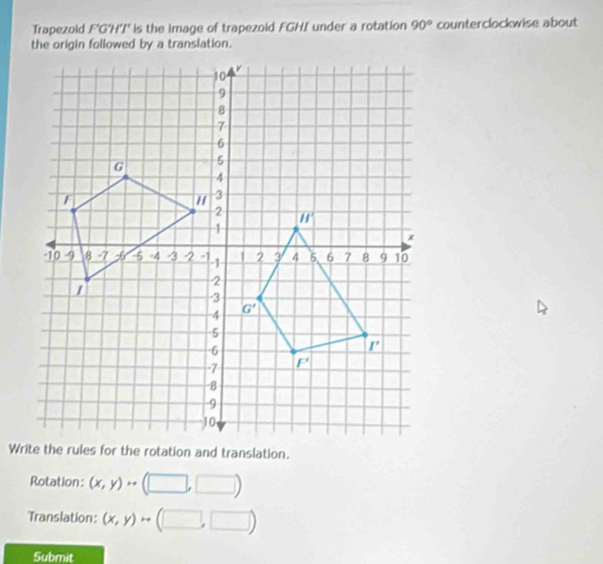 Trapezold F'G'H'I' is the image of trapezold FGHI under a rotation 90° counterclockwise about
Rotation: (x,y)rightarrow A
Translation: (x,y)
Submit