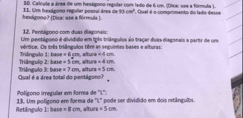 Calcule a área de um hexágono regular com lado de 6 cm. (Dica: use a fórmula ). 
11. Um hexágono regular possui área de 93cm^2. Qual é o comprimento do lado desse 
hexágono? (Dica: use a fórmula ). 
12. Pentágono com duas diagonais: 
Um pentágono é dividido em três triângulos ao traçar duas diagonais a partir de um 
vértice. Os três triângulos têm as seguintes bases e alturas: 
Triângulo 1: base =6cm , altura =4cm. 
Triângulo 2: base =5cm , altura =4cm. 
Triângulo 3: base =7cm , altura =5cm. 
Qual é a área total do pentágono? 
Polígono irregular em forma de "L": 
13. Um polígono em forma de "L" pode ser dividido em dois retângulos. 
Retângulo 1: base =8cm , altura =5cm.