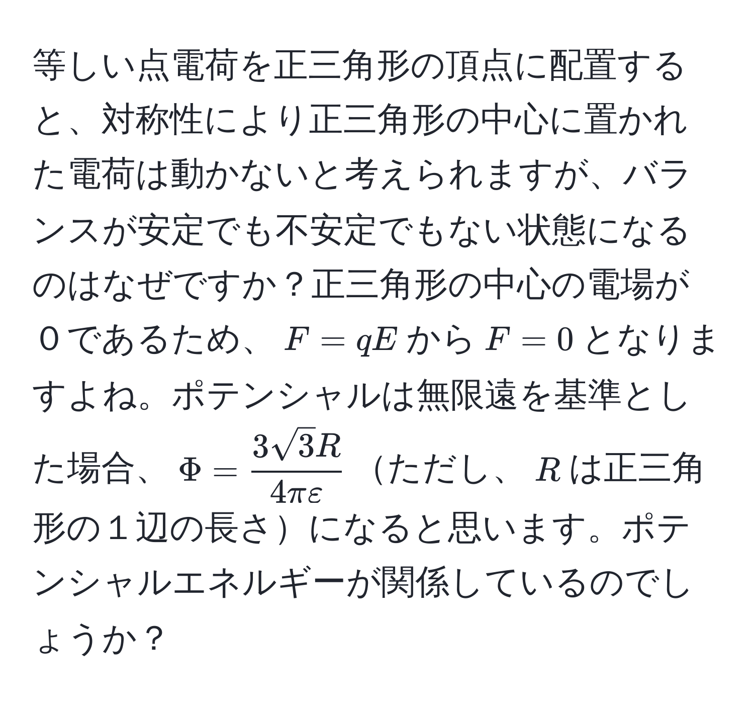 等しい点電荷を正三角形の頂点に配置すると、対称性により正三角形の中心に置かれた電荷は動かないと考えられますが、バランスが安定でも不安定でもない状態になるのはなぜですか？正三角形の中心の電場が０であるため、$F=qE$から$F=0$となりますよね。ポテンシャルは無限遠を基準とした場合、$Phi= 3sqrt(3)R/4πvarepsilon $ただし、$R$は正三角形の１辺の長さになると思います。ポテンシャルエネルギーが関係しているのでしょうか？