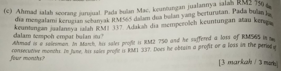 Ahmad ialah seorang jurujual. Pada bulan Mac, keuntungan jualannya ialah RM2 750
dia mengalami kerugian sebanyak RM565 dalam dua bulan yang berturutan. Pada bulan J 
keuntungan jualannya ialah RM1 337. Adakah dia memperoleh keuntungan atau kerugi 
dalam tempoh empat bulan itu? 
Ahmad is a salesman. In March, his sales profit is RM2 750 and he suffered a loss of RM565 in t 
consecutive months. In June, his sales profit is RM1 337. Does he obtain a profit or a loss in the period
four months? [3 markah / 3 marks]