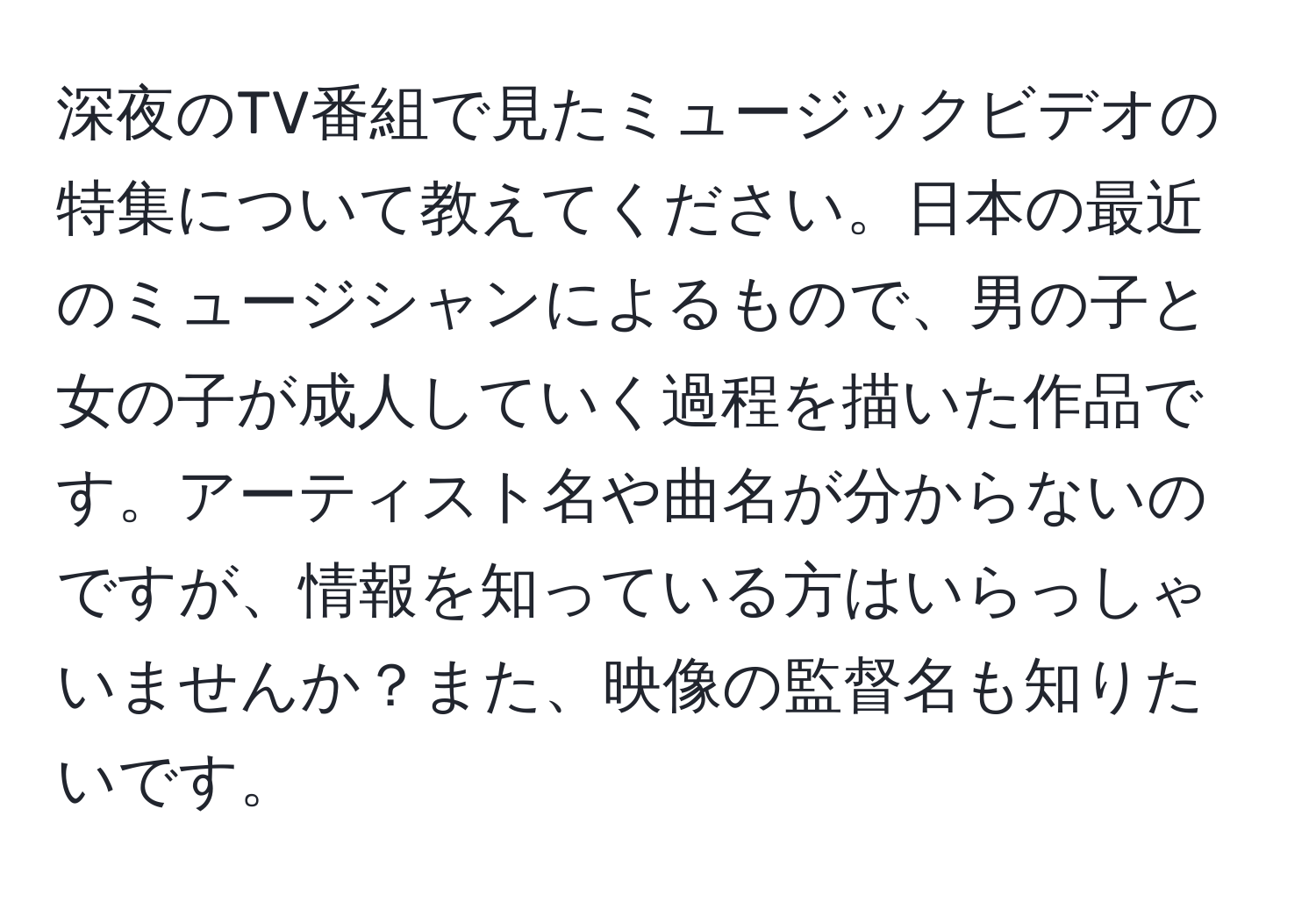 深夜のTV番組で見たミュージックビデオの特集について教えてください。日本の最近のミュージシャンによるもので、男の子と女の子が成人していく過程を描いた作品です。アーティスト名や曲名が分からないのですが、情報を知っている方はいらっしゃいませんか？また、映像の監督名も知りたいです。