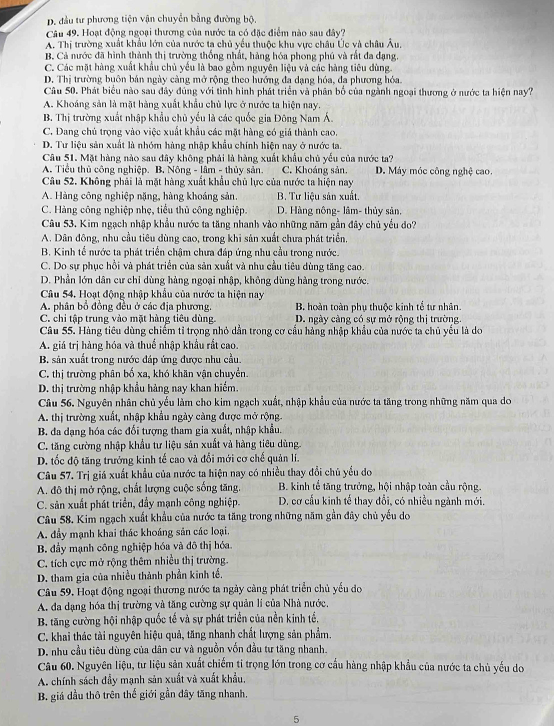 D. đầu tư phương tiện vận chuyển bằng đường bộ.
Câu 49. Hoạt động ngoại thương của nước ta có đặc điểm nào sau đây?
A. Thị trường xuất khẩu lớn của nước ta chủ yếu thuộc khu vực châu Úc và châu Âu.
B. Cả nước đã hình thành thị trường thống nhất, hàng hóa phong phú và rất đa dạng.
C. Các mặt hàng xuất khẩu chủ yếu là bao gồm nguyên liệu và các hàng tiêu dùng.
D. Thị trường buôn bán ngày càng mở rộng theo hướng đa dạng hóa, đa phương hóa.
Câu 50. Phát biểu nào sau đây đúng với tình hình phát triển và phân bố của ngành ngoại thương ở nước ta hiện nay?
A. Khoáng sản là mặt hàng xuất khẩu chủ lực ở nước ta hiện nay.
B. Thị trường xuất nhập khẩu chủ yếu là các quốc gia Đông Nam Á.
C. Đang chú trọng vào việc xuất khẩu các mặt hàng có giá thành cao.
D. Tư liệu sản xuất là nhóm hàng nhập khẩu chính hiện nay ở nước ta.
Câu 51. Mặt hàng nào sau đây không phải là hàng xuất khẩu chủ yếu của nước ta?
A. Tiểu thủ công nghiệp. B. Nông - lâm - thủy sản. C. Khoáng sản. D. Máy móc công nghệ cao.
Câu 52. Không phải là mặt hàng xuất khẩu chủ lực của nước ta hiện nay
A. Hàng công nghiệp nặng, hàng khoáng sản. B. Tư liệu sản xuất.
C. Hàng công nghiệp nhẹ, tiểu thủ công nghiệp. D. Hàng nông- lâm- thủy sản.
Câu 53. Kim ngạch nhập khẩu nước ta tăng nhanh vào những năm gần đây chủ yếu do?
A. Dân đông, nhu cầu tiêu dùng cao, trong khi sản xuất chưa phát triển.
B. Kinh tế nước ta phát triển chậm chưa đáp ứng nhu cầu trong nước.
C. Do sự phục hồi và phát triển của sản xuất và nhu cầu tiêu dùng tăng cao.
D. Phần lớn dân cư chỉ dùng hàng ngoại nhập, không dùng hàng trong nước.
Câu 54. Hoạt động nhập khẩu của nước ta hiện nay
A. phân bổ đồng đều ở các địa phương. B. hoàn toàn phụ thuộc kinh tế tư nhân.
C. chi tập trung vào mặt hàng tiêu dùng. D. ngày càng có sự mở rộng thị trường.
Câu 55. Hàng tiêu dùng chiếm tỉ trọng nhỏ dần trong cơ cấu hàng nhập khẩu của nước ta chủ yếu là do
A. giá trị hàng hóa và thuế nhập khẩu rất cao.
B. sản xuất trong nước đáp ứng được nhu cầu.
C. thị trường phân bố xa, khó khăn vận chuyển.
D. thị trường nhập khẩu hàng nay khan hiếm.
Câu 56. Nguyên nhân chủ yếu làm cho kim ngạch xuất, nhập khẩu của nước ta tăng trong những năm qua do
A. thị trường xuất, nhập khẩu ngày càng được mở rộng.
B. đa dạng hóa các đối tượng tham gia xuất, nhập khẩu.
C. tăng cường nhập khẩu tư liệu sản xuất và hàng tiêu dùng.
D. tốc độ tăng trưởng kinh tế cao và đổi mới cơ chế quản lí.
Câu 57. Trị giá xuất khẩu của nước ta hiện nay có nhiều thay đổi chủ yếu do
A. đô thị mở rộng, chất lượng cuộc sống tăng.  B. kinh tế tăng trưởng, hội nhập toàn cầu rộng.
C. sản xuất phát triển, đầy mạnh công nghiệp. D. cơ cấu kinh tế thay đổi, có nhiều ngành mới.
Câu 58. Kim ngạch xuất khẩu của nước ta tăng trong những năm gần đây chủ yếu do
A. đầy mạnh khai thác khoáng sản các loại.
B. đẩy mạnh công nghiệp hóa và đô thị hóa.
C. tích cực mở rộng thêm nhiều thị trường.
D. tham gia của nhiều thành phần kinh tế.
Câu 59. Hoạt động ngoại thương nước ta ngày càng phát triển chủ yếu do
A. đa dạng hóa thị trường và tăng cường sự quản lí của Nhà nước.
B. tăng cường hội nhập quốc tế và sự phát triển của nền kinh tế.
C. khai thác tài nguyên hiệu quả, tăng nhanh chất lượng sản phẩm.
D. nhu cầu tiêu dùng của dân cư và nguồn vốn đầu tư tăng nhanh.
Câu 60. Nguyên liệu, tư liệu sản xuất chiếm tỉ trọng lớn trong cơ cấu hàng nhập khẩu của nước ta chủ yếu do
A. chính sách đầy mạnh sản xuất và xuất khẩu.
B. giá dầu thô trên thế giới gần đây tăng nhanh.
5