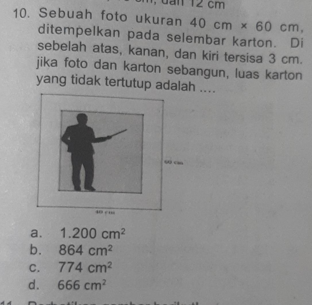 dan 12 cm
10. Sebuah foto ukuran 40cm* 60cm, 
ditempelkan pada selembar karton. Di
sebelah atas, kanan, dan kiri tersisa 3 cm.
jika foto dan karton sebangun, luas karton
yang tidak tertutup adalah ....
a. 1.200cm^2
b. 864cm^2
C. 774cm^2
d. 666cm^2