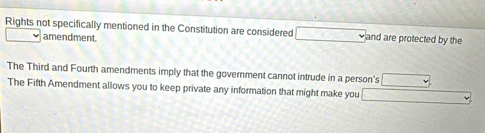 Rights not specifically mentioned in the Constitution are considered □ and are protected by the 
□ amendment. 
The Third and Fourth amendments imply that the government cannot intrude in a person's . 
The Fifth Amendment allows you to keep private any information that might make you □.