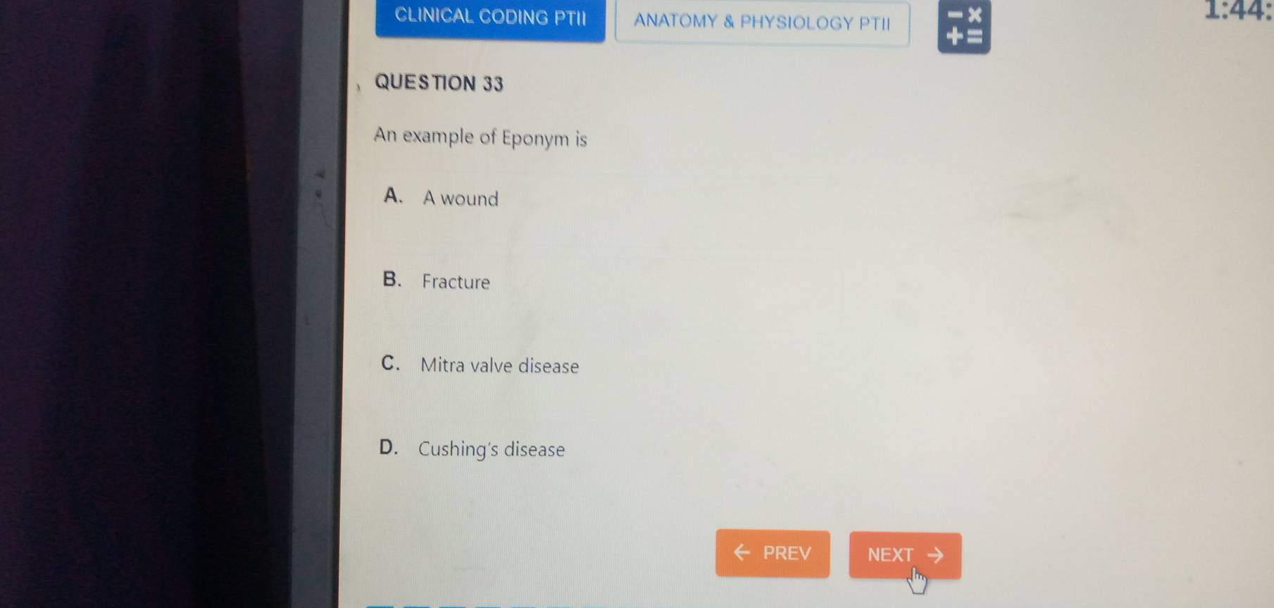 CLINICAL CODING PTII ANATOMY & PHYSIOLOGY PTII
1:44: 
+ 
QUESTION 33
An example of Eponym is
A. A wound
B. Fracture
C. Mitra valve disease
D. Cushing's disease
PREV NEXT