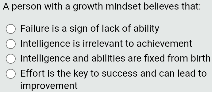 A person with a growth mindset believes that:
Failure is a sign of lack of ability
Intelligence is irrelevant to achievement
Intelligence and abilities are fixed from birth
Effort is the key to success and can lead to
improvement