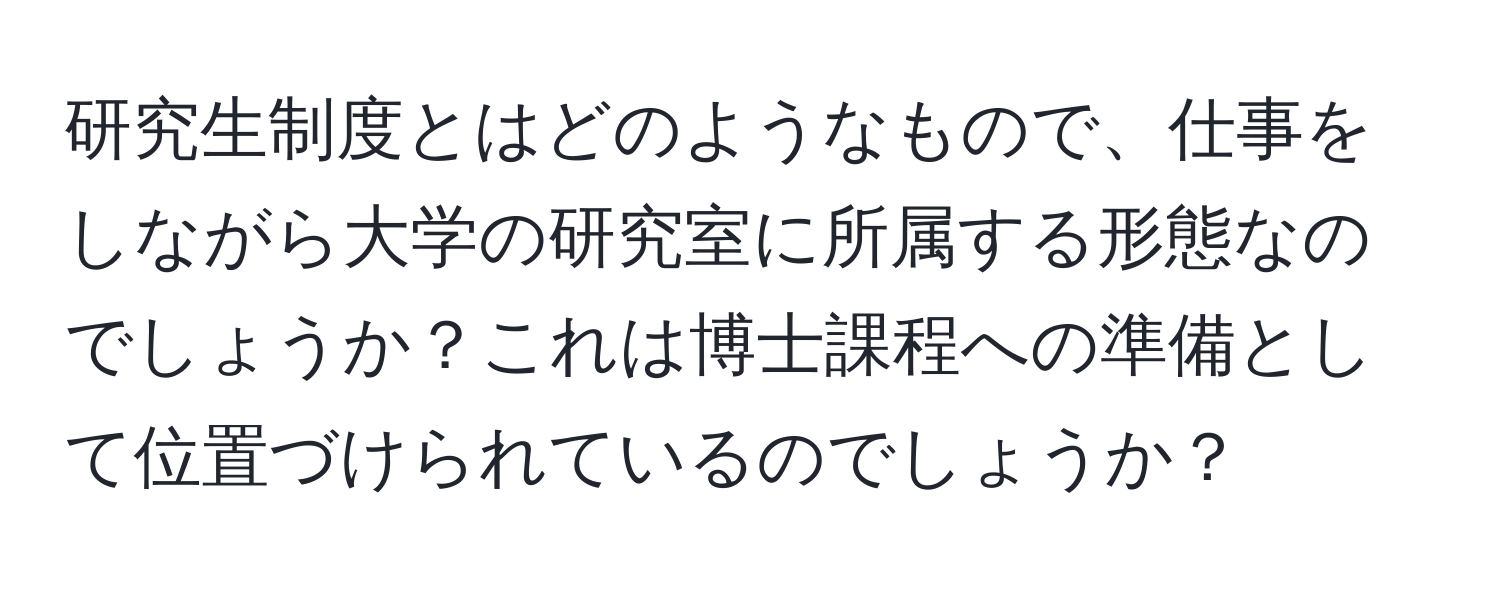 研究生制度とはどのようなもので、仕事をしながら大学の研究室に所属する形態なのでしょうか？これは博士課程への準備として位置づけられているのでしょうか？