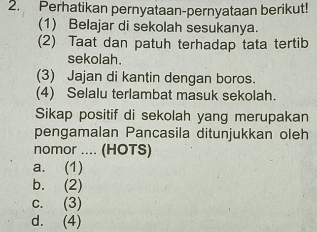 Perhatikan pernyataan-pernyataan berikut!
(1) Belajar di sekolah sesukanya.
(2) Taat dan patuh terhadap tata tertib
sekolah.
(3) Jajan di kantin dengan boros.
(4) Selalu terlambat masuk sekolah.
Sikap positif di sekolah yang merupakan
pengamalan Pancasila ditunjukkan oleh
nomor .... (HOTS)
a. (1)
b. (2)
c. (3)
d. (4)