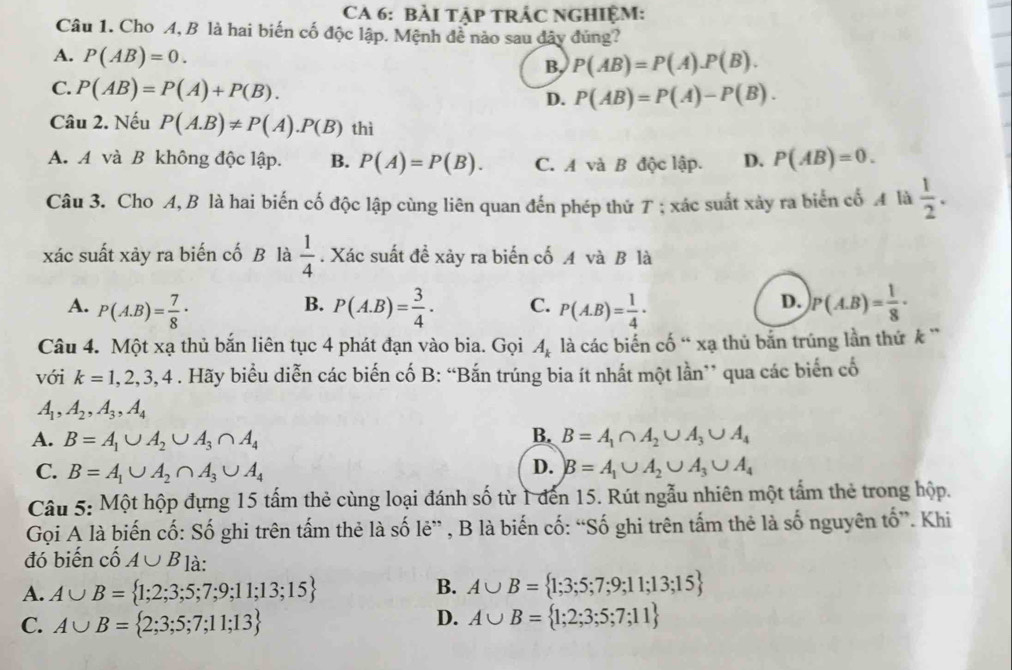 CA 6: BẢI TậP TRÁC NGHIệM:
Câu 1. Cho A, B là hai biến cố độc lập. Mệnh đề nào sau đây đủng?
A. P(AB)=0.
B, P(AB)=P(A).P(B).
C. P(AB)=P(A)+P(B). D. P(AB)=P(A)-P(B).
Câu 2. Nếu P(A.B)!= P(A).P(B) thì
A. A và B không độc lập. B. P(A)=P(B). C. A và B độc lập. D. P(AB)=0.
Câu 3. Cho A, B là hai biến cố độc lập cùng liên quan đến phép thứ T ; xác suất xảy ra biển cố A là  1/2 .
xác suất xảy ra biến cố B là  1/4 . Xác suất đề xảy ra biến cố A và B là
D.
A. P(A.B)= 7/8 · P(A.B)= 3/4 . C. P(A.B)= 1/4 . P(A.B)= 1/8 ·
B.
Câu 4. Một xạ thủ bắn liên tục 4 phát đạn vào bia. Gọi A_k là các biến cố “ xạ thủ bắn trúng lần thứ k '
với k=1,2,3,4. Hãy biểu diễn các biến cố B: “Bắn trúng bia ít nhất một lần” qua các biển cố
A_1,A_2,A_3,A_4
B.
A. B=A_1∪ A_2∪ A_3∩ A_4 B=A_1∩ A_2∪ A_3∪ A_4
D.
C. B=A_1∪ A_2∩ A_3∪ A_4 B=A_1∪ A_2∪ A_3∪ A_4
Câu 5: Một hộp đựng 15 tấm thẻ cùng loại đánh số từ 1 đến 15. Rút ngẫu nhiên một tấm thẻ trong hộp.
Gọi A là biến cố: Số ghi trên tấm thẻ là số lẻ” , B là biến cố: “Số ghi trên tấm thẻ là số nguyên tố”. Khi
đó biến cố A∪ B là:
A. A∪ B= 1;2;3;5;7;9;11;13;15 B. A∪ B= 1;3;5;7;9;11;13;15
C. A∪ B= 2;3;5;7;11;13
D. A∪ B= 1;2;3;5;7;11