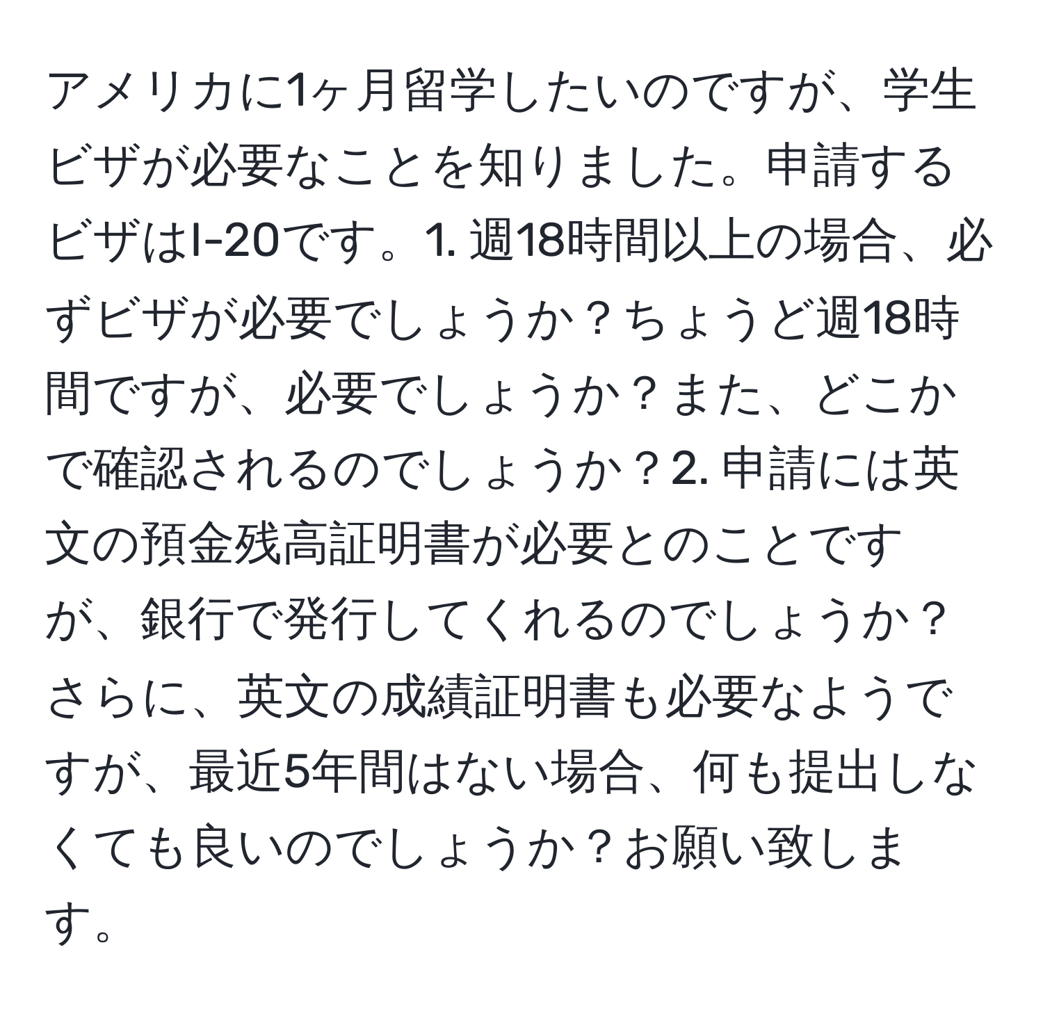 アメリカに1ヶ月留学したいのですが、学生ビザが必要なことを知りました。申請するビザはI-20です。1. 週18時間以上の場合、必ずビザが必要でしょうか？ちょうど週18時間ですが、必要でしょうか？また、どこかで確認されるのでしょうか？2. 申請には英文の預金残高証明書が必要とのことですが、銀行で発行してくれるのでしょうか？さらに、英文の成績証明書も必要なようですが、最近5年間はない場合、何も提出しなくても良いのでしょうか？お願い致します。