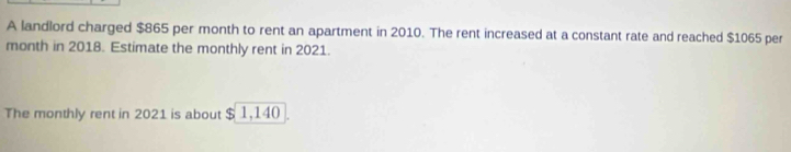 A landlord charged $865 per month to rent an apartment in 2010. The rent increased at a constant rate and reached $1065 per
month in 2018. Estimate the monthly rent in 2021. 
The monthly rent in 2021 is about $ 1,140.