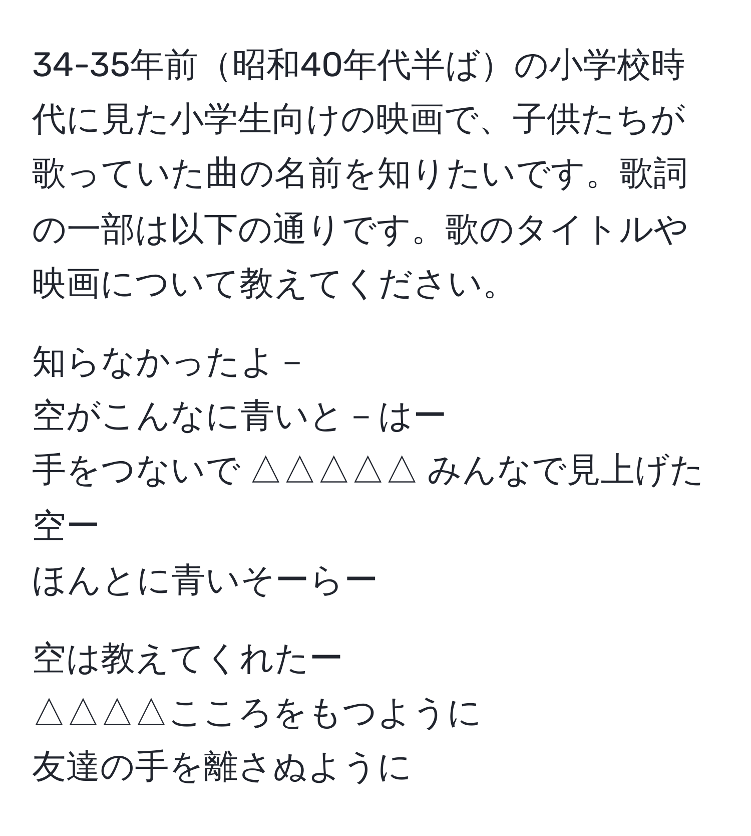 34-35年前昭和40年代半ばの小学校時代に見た小学生向けの映画で、子供たちが歌っていた曲の名前を知りたいです。歌詞の一部は以下の通りです。歌のタイトルや映画について教えてください。  

知らなかったよ－  
空がこんなに青いと－はー  
手をつないで △△△△△ みんなで見上げた空ー  
ほんとに青いそーらー  

空は教えてくれたー  
△△△△こころをもつように  
友達の手を離さぬように