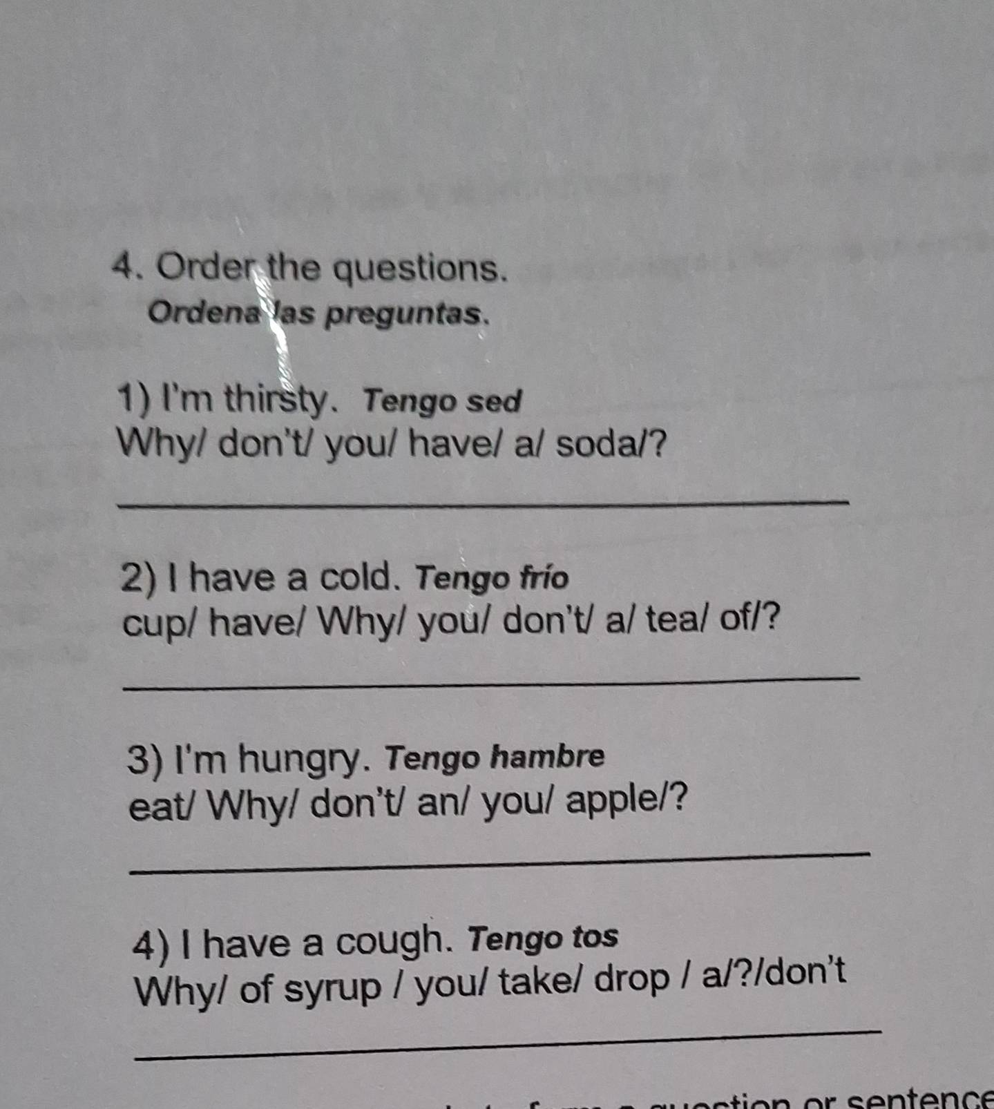 Order the questions. 
Ordena las preguntas. 
1) I'm thirsty. Tengo sed 
Why/ don't/ you/ have/ a/ soda/? 
_ 
2) I have a cold. Tengo frío 
cup/ have/ Why/ you/ don't/ a/ tea/ of/? 
_ 
3) I'm hungry. Tengo hambre 
eat/ Why/ don't/ an/ you/ apple/? 
_ 
4) I have a cough. Tengo tos 
_ 
Why/ of syrup / you/ take/ drop / a/?/don't